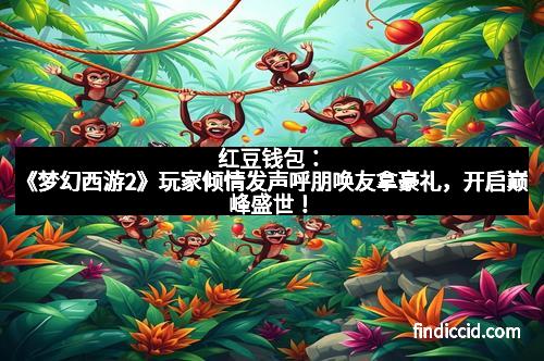 红豆钱包：《梦幻西游2》玩家倾情发声呼朋唤友拿豪礼，开启巅峰盛世！